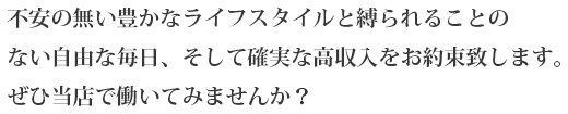 不安のない豊かなライススタイルと縛られることのない自由な毎日、そして確実な高収入をお約束致します。ぜひ当店で働いてみませんか?